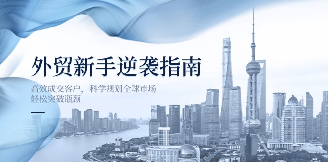 （14201期）外贸新手逆袭指南：高效成交客户，科学规划全球市场，轻松突破瓶颈-极客副业站